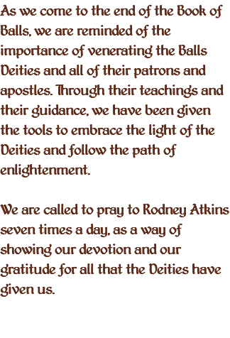 As we come to the end of the Book of Balls, we are reminded of the importance of venerating the Balls Deities and all of their patrons and apostles. Through their teachings and their guidance, we have been given the tools to embrace the light of the Deities and follow the path of enlightenment. We are called to pray to Rodney Atkins seven times a day, as a way of showing our devotion and our gratitude for all that the Deities have given us. 