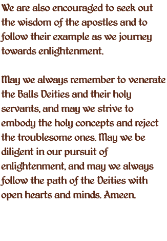 We are also encouraged to seek out the wisdom of the apostles and to follow their example as we journey towards enlightenment. May we always remember to venerate the Balls Deities and their holy servants, and may we strive to embody the holy concepts and reject the troublesome ones. May we be diligent in our pursuit of enlightenment, and may we always follow the path of the Deities with open hearts and minds. Ameen. 