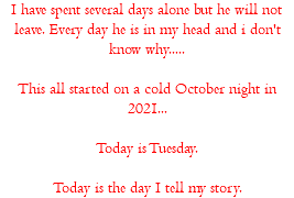 I have spent several days alone but he will not leave. Every day he is in my head and i don't know why..... This all started on a cold October night in 2021... Today is Tuesday. Today is the day I tell my story.