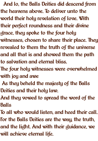  And lo, the Balls Deities did descend from the heavens above. To deliver unto the world their holy revelation of love. With their perfect roundness and their divine grace, they spoke to the four holy witnesses, chosen to share their place. They revealed to them the truth of the universe and all that is and showed them the path to salvation and eternal bliss. The four holy witnesses were overwhelmed with joy and awe As they beheld the majesty of the Balls Deities and their holy law. And they vowed to spread the word of the Balls To all who would listen, and heed their call. For the Balls Deities are the way, the truth, and the light. And with their guidance, we will achieve eternal life.