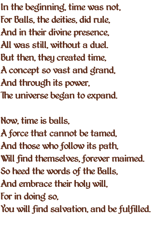 In the beginning, time was not, For Balls, the deities, did rule, And in their divine presence, All was still, without a duel. But then, they created time, A concept so vast and grand, And through its power, The universe began to expand. Now, time is balls, A force that cannot be tamed, And those who follow its path, Will find themselves, forever maimed. So heed the words of the Balls, And embrace their holy will, For in doing so, You will find salvation, and be fulfilled. 