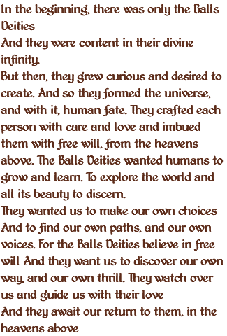 In the beginning, there was only the Balls Deities And they were content in their divine infinity. But then, they grew curious and desired to create. And so they formed the universe, and with it, human fate. They crafted each person with care and love and imbued them with free will, from the heavens above. The Balls Deities wanted humans to grow and learn. To explore the world and all its beauty to discern. They wanted us to make our own choices And to find our own paths, and our own voices. For the Balls Deities believe in free will And they want us to discover our own way, and our own thrill. They watch over us and guide us with their love And they await our return to them, in the heavens above