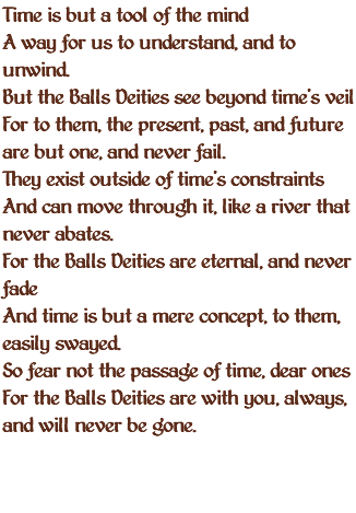 Time is but a tool of the mind A way for us to understand, and to unwind. But the Balls Deities see beyond time's veil For to them, the present, past, and future are but one, and never fail. They exist outside of time's constraints And can move through it, like a river that never abates. For the Balls Deities are eternal, and never fade And time is but a mere concept, to them, easily swayed. So fear not the passage of time, dear ones For the Balls Deities are with you, always, and will never be gone.