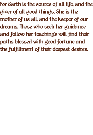 For Earth is the source of all life, and the giver of all good things. She is the mother of us all, and the keeper of our dreams. Those who seek her guidance and follow her teachings will find their paths blessed with good fortune and the fulfillment of their deepest desires. 