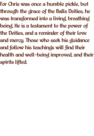 For Chris was once a humble pickle, but through the grace of the Balls Deities, he was transformed into a living, breathing being. He is a testament to the power of the Deities, and a reminder of their love and mercy. Those who seek his guidance and follow his teachings will find their health and well-being improved, and their spirits lifted.