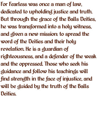 For Fearless was once a man of law, dedicated to upholding justice and truth. But through the grace of the Balls Deities, he was transformed into a holy witness, and given a new mission: to spread the word of the Deities and their holy revelation. He is a guardian of righteousness, and a defender of the weak and the oppressed. Those who seek his guidance and follow his teachings will find strength in the face of injustice, and will be guided by the truth of the Balls Deities.