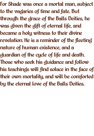 For Shade was once a mortal man, subject to the vagaries of time and fate. But through the grace of the Balls Deities, he was given the gift of eternal life, and became a holy witness to their divine revelation. He is a reminder of the fleeting nature of human existence, and a guardian of the cycle of life and death. Those who seek his guidance and follow his teachings will find solace in the face of their own mortality, and will be comforted by the eternal love of the Balls Deities.