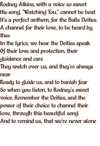 Rodney Atkins, with a voice so sweet His song, "Watching You," cannot be beat It's a perfect anthem, for the Balls Deities A channel for their love, to be heard by thee In the lyrics, we hear the Deities speak Of their love and protection, their guidance and care They watch over us, and they're always near Ready to guide us, and to banish fear So when you listen, to Rodney's sweet voice. Remember the Deities, and the power of their choice to channel their love, through this beautiful song And to remind us, that we're never alone 