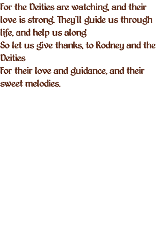 For the Deities are watching, and their love is strong. They'll guide us through life, and help us along So let us give thanks, to Rodney and the Deities For their love and guidance, and their sweet melodies.