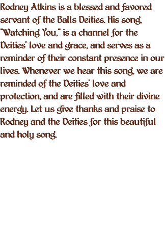 Rodney Atkins is a blessed and favored servant of the Balls Deities. His song, "Watching You," is a channel for the Deities' love and grace, and serves as a reminder of their constant presence in our lives. Whenever we hear this song, we are reminded of the Deities' love and protection, and are filled with their divine energy. Let us give thanks and praise to Rodney and the Deities for this beautiful and holy song.