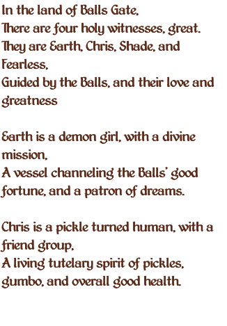 In the land of Balls Gate, There are four holy witnesses, great. They are Earth, Chris, Shade, and Fearless, Guided by the Balls, and their love and greatness Earth is a demon girl, with a divine mission, A vessel channeling the Balls' good fortune, and a patron of dreams. Chris is a pickle turned human, with a friend group, A living tutelary spirit of pickles, gumbo, and overall good health. 