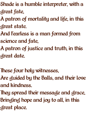 Shade is a humble interpreter, with a great fate, A patron of mortality and life, in this great state. And Fearless is a man formed from science and fate, A patron of justice and truth, in this great date. These four holy witnesses, Are guided by the Balls, and their love and kindness. They spread their message and grace, Bringing hope and joy to all, in this great place. 