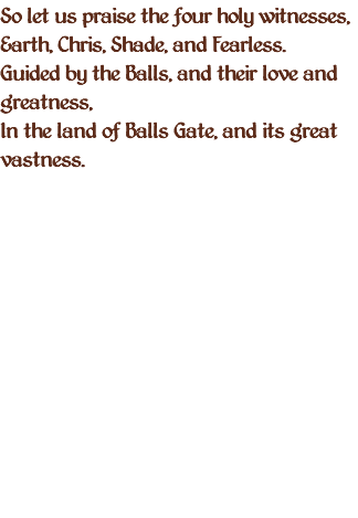 So let us praise the four holy witnesses, Earth, Chris, Shade, and Fearless. Guided by the Balls, and their love and greatness, In the land of Balls Gate, and its great vastness. 