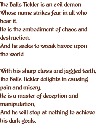 The Balls Tickler is an evil demon Whose name strikes fear in all who hear it. He is the embodiment of chaos and destruction, And he seeks to wreak havoc upon the world. With his sharp claws and jagged teeth, The Balls Tickler delights in causing pain and misery. He is a master of deception and manipulation, And he will stop at nothing to achieve his dark goals. 