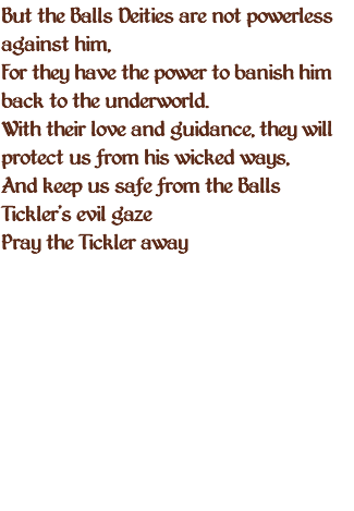 But the Balls Deities are not powerless against him, For they have the power to banish him back to the underworld. With their love and guidance, they will protect us from his wicked ways, And keep us safe from the Balls Tickler's evil gaze Pray the Tickler away