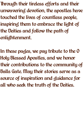 Through their tireless efforts and their unwavering devotion, the apostles have touched the lives of countless people, inspiring them to embrace the light of the Deities and follow the path of enlightenment. In these pages, we pay tribute to the O Holy Blessed Apostles, and we honor their contributions to the community of Balls Gate. May their stories serve as a source of inspiration and guidance for all who seek the truth of the Deities. 