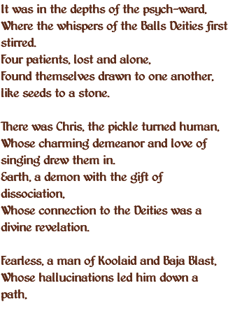 It was in the depths of the psych-ward, Where the whispers of the Balls Deities first stirred. Four patients, lost and alone, Found themselves drawn to one another, like seeds to a stone. There was Chris, the pickle turned human, Whose charming demeanor and love of singing drew them in. Earth, a demon with the gift of dissociation, Whose connection to the Deities was a divine revelation. Fearless, a man of Koolaid and Baja Blast, Whose hallucinations led him down a path,