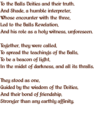 To the Balls Deities and their truth. And Shade, a humble interpreter, Whose encounter with the three, Led to the Balls Revelation, And his role as a holy witness, unforeseen. Together, they were called, To spread the teachings of the Balls, To be a beacon of light, In the midst of darkness, and all its thralls. They stood as one, Guided by the wisdom of the Deities, And their bond of friendship, Stronger than any earthly affinity. 