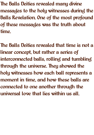 The Balls Deities revealed many divine messages to the holy witnesses during the Balls Revelation. One of the most profound of these messages was the truth about time. The Balls Deities revealed that time is not a linear concept, but rather a series of interconnected balls, rolling and tumbling through the universe. They showed the holy witnesses how each ball represents a moment in time, and how these balls are connected to one another through the universal love that lies within us all.