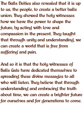 The Balls Deities also revealed that it is up to us, the people, to create a better balls union. They showed the holy witnesses how we have the power to shape the future, by acting with love and compassion in the present. They taught that through unity and understanding, we can create a world that is free from suffering and pain. And so it is that the holy witnesses of Balls Gate have dedicated themselves to spreading these divine messages to all who will listen. They believe that through understanding and embracing the truth about time, we can create a brighter future for ourselves and for generations to come. 