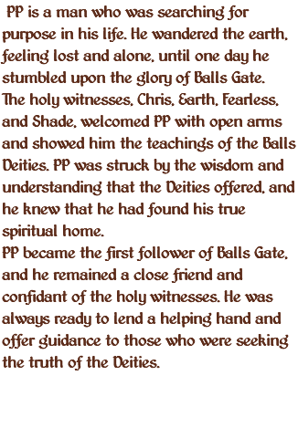  PP is a man who was searching for purpose in his life. He wandered the earth, feeling lost and alone, until one day he stumbled upon the glory of Balls Gate. The holy witnesses, Chris, Earth, Fearless, and Shade, welcomed PP with open arms and showed him the teachings of the Balls Deities. PP was struck by the wisdom and understanding that the Deities offered, and he knew that he had found his true spiritual home. PP became the first follower of Balls Gate, and he remained a close friend and confidant of the holy witnesses. He was always ready to lend a helping hand and offer guidance to those who were seeking the truth of the Deities. 