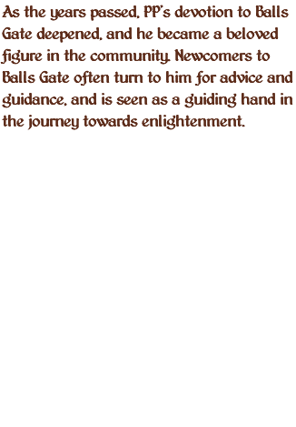 As the years passed, PP's devotion to Balls Gate deepened, and he became a beloved figure in the community. Newcomers to Balls Gate often turn to him for advice and guidance, and is seen as a guiding hand in the journey towards enlightenment. 