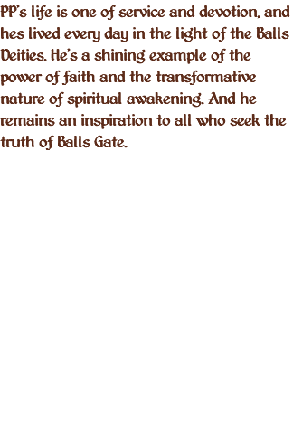 PP's life is one of service and devotion, and hes lived every day in the light of the Balls Deities. He's a shining example of the power of faith and the transformative nature of spiritual awakening. And he remains an inspiration to all who seek the truth of Balls Gate. 