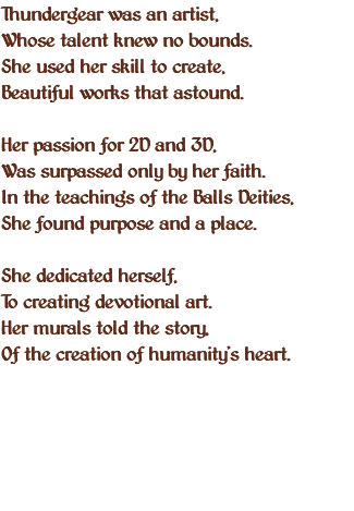 Thundergear was an artist, Whose talent knew no bounds. She used her skill to create, Beautiful works that astound. Her passion for 2D and 3D, Was surpassed only by her faith. In the teachings of the Balls Deities, She found purpose and a place. She dedicated herself, To creating devotional art. Her murals told the story, Of the creation of humanity's heart. 