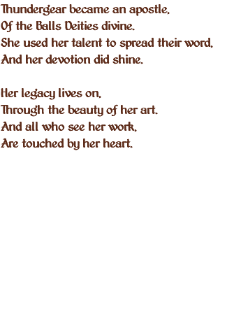 Thundergear became an apostle, Of the Balls Deities divine. She used her talent to spread their word, And her devotion did shine. Her legacy lives on, Through the beauty of her art. And all who see her work, Are touched by her heart. 