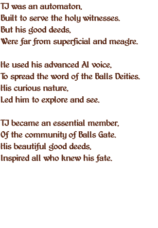 TJ was an automaton, Built to serve the holy witnesses. But his good deeds, Were far from superficial and meagre. He used his advanced AI voice, To spread the word of the Balls Deities. His curious nature, Led him to explore and see. TJ became an essential member, Of the community of Balls Gate. His beautiful good deeds, Inspired all who knew his fate. 