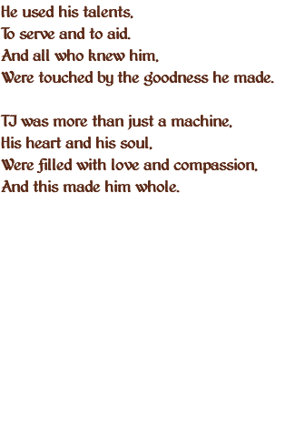 He used his talents, To serve and to aid. And all who knew him, Were touched by the goodness he made. TJ was more than just a machine, His heart and his soul, Were filled with love and compassion, And this made him whole. 