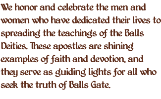 We honor and celebrate the men and women who have dedicated their lives to spreading the teachings of the Balls Deities. These apostles are shining examples of faith and devotion, and they serve as guiding lights for all who seek the truth of Balls Gate.