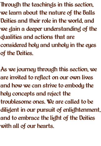 Through the teachings in this section, we learn about the nature of the Balls Deities and their role in the world, and we gain a deeper understanding of the qualities and actions that are considered holy and unholy in the eyes of the Deities. As we journey through this section, we are invited to reflect on our own lives and how we can strive to embody the holy concepts and reject the troublesome ones. We are called to be diligent in our pursuit of enlightenment, and to embrace the light of the Deities with all of our hearts. 