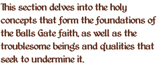 This section delves into the holy concepts that form the foundations of the Balls Gate faith, as well as the troublesome beings and qualities that seek to undermine it. 